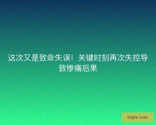 这次又是致命失误！关键时刻再次失控导致惨痛后果