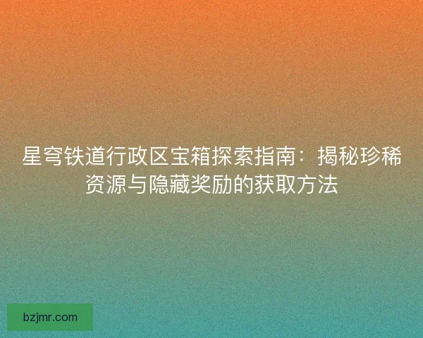 星穹铁道行政区宝箱探索指南：揭秘珍稀资源与隐藏奖励的获取方法