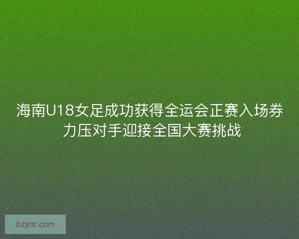 海南U18女足成功获得全运会正赛入场券 力压对手迎接全国大赛挑战