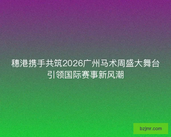 穗港携手共筑2026广州马术周盛大舞台引领国际赛事新风潮