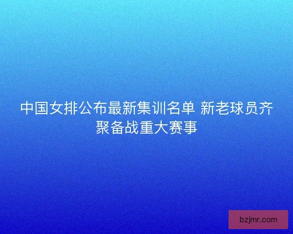 中国女排公布最新集训名单 新老球员齐聚备战重大赛事