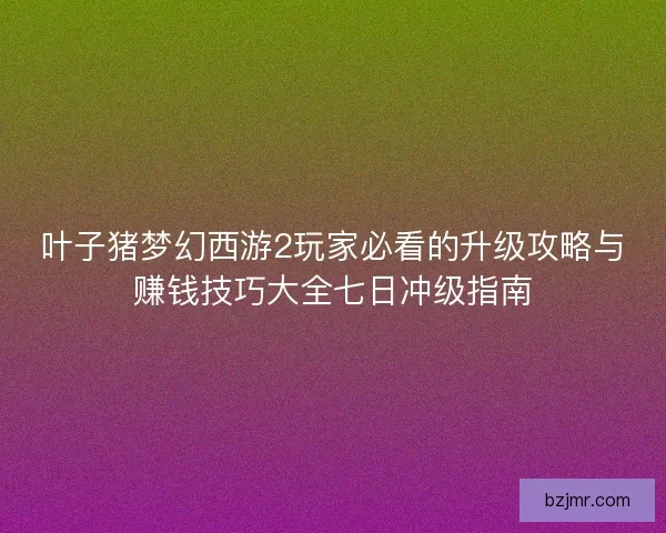 叶子猪梦幻西游2玩家必看的升级攻略与赚钱技巧大全七日冲级指南