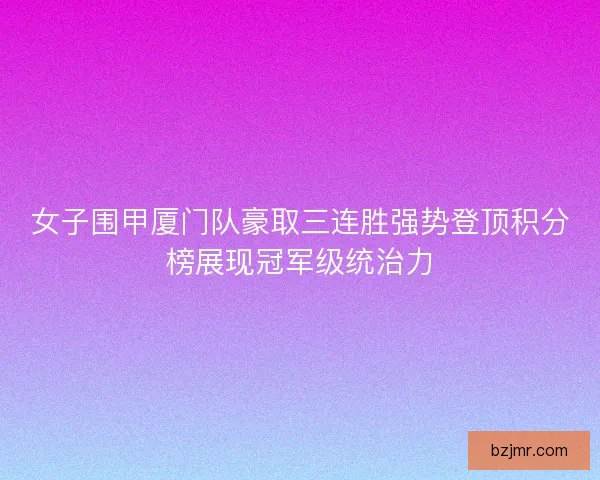 女子围甲厦门队豪取三连胜强势登顶积分榜展现冠军级统治力