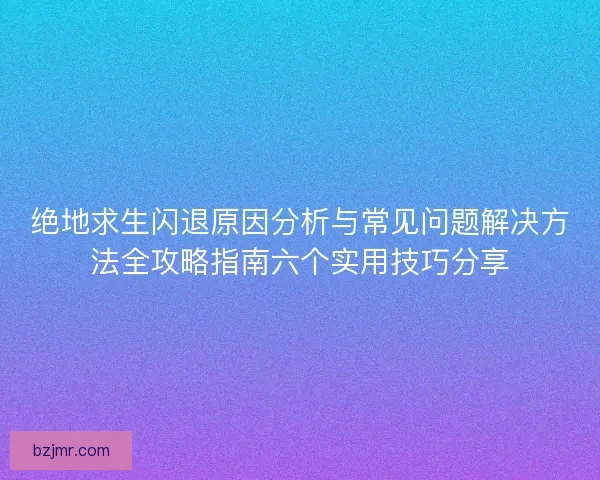 绝地求生闪退原因分析与常见问题解决方法全攻略指南六个实用技巧分享